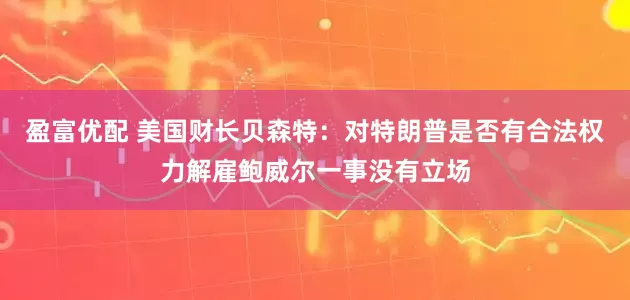 盈富优配 美国财长贝森特：对特朗普是否有合法权力解雇鲍威尔一事没有立场