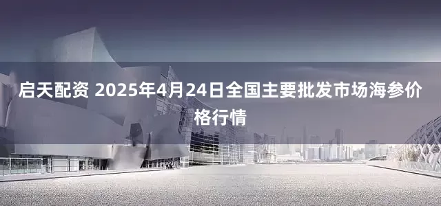 启天配资 2025年4月24日全国主要批发市场海参价格行情