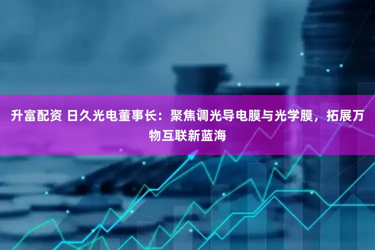 升富配资 日久光电董事长：聚焦调光导电膜与光学膜，拓展万物互联新蓝海