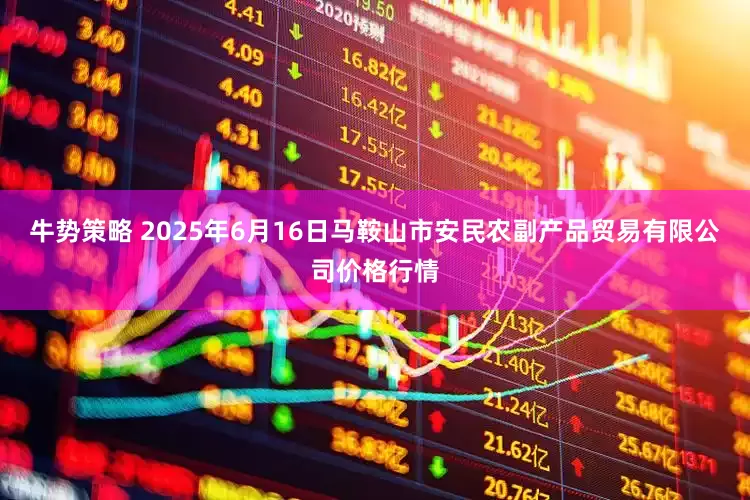 牛势策略 2025年6月16日马鞍山市安民农副产品贸易有限公司价格行情
