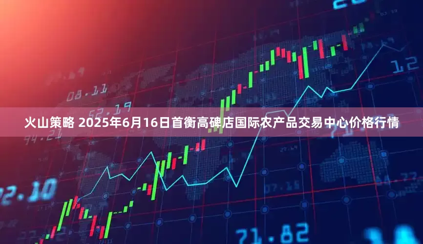 火山策略 2025年6月16日首衡高碑店国际农产品交易中心价格行情