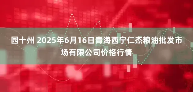 园十州 2025年6月16日青海西宁仁杰粮油批发市场有限公司价格行情