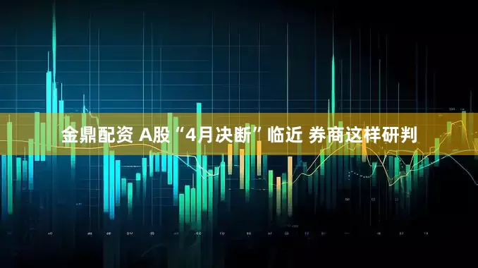 金鼎配资 A股“4月决断”临近 券商这样研判