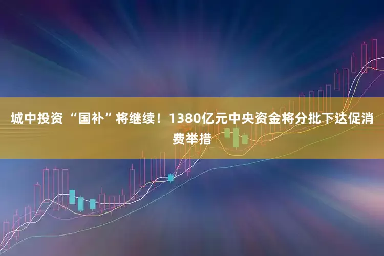 城中投资 “国补”将继续！1380亿元中央资金将分批下达促消费举措