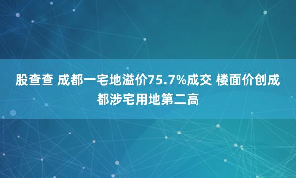 股查查 成都一宅地溢价75.7%成交 楼面价创成都涉宅用地第二高