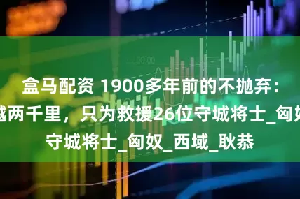 盒马配资 1900多年前的不抛弃：七千汉军跨越两千里，只为救援26位守城将士_匈奴_西域_耿恭