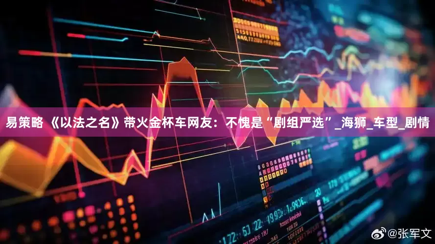 易策略 《以法之名》带火金杯车网友：不愧是“剧组严选”_海狮_车型_剧情