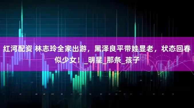 红河配资 林志玲全家出游，黑泽良平带娃显老，状态回春似少女！_明星_那条_孩子