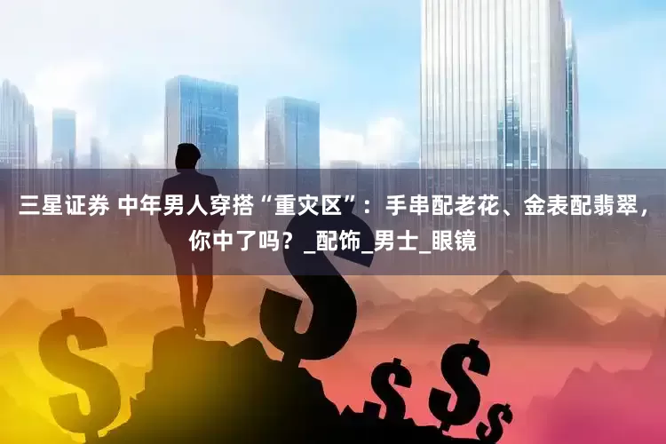 三星证券 中年男人穿搭“重灾区”：手串配老花、金表配翡翠，你中了吗？_配饰_男士_眼镜