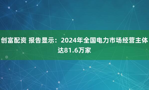 创富配资 报告显示：2024年全国电力市场经营主体达81.6万家