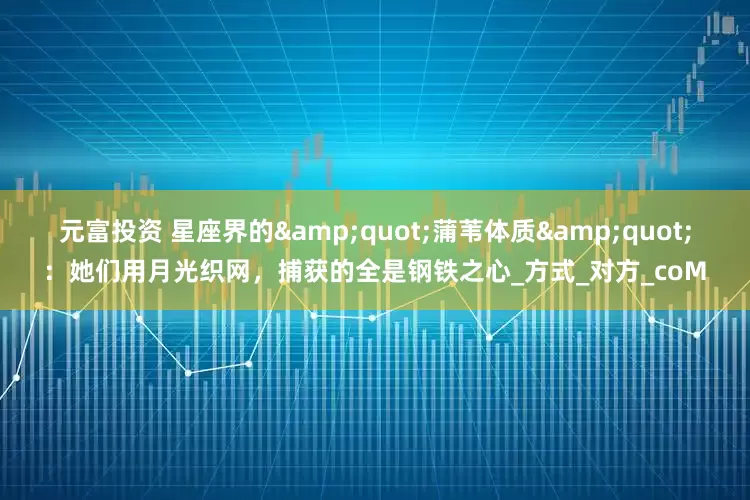 元富投资 星座界的&quot;蒲苇体质&quot;：她们用月光织网，捕获的全是钢铁之心_方式_对方_coM
