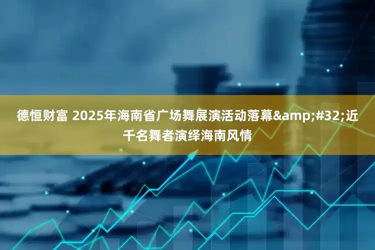 德恒财富 2025年海南省广场舞展演活动落幕&#32;近千名舞者演绎海南风情