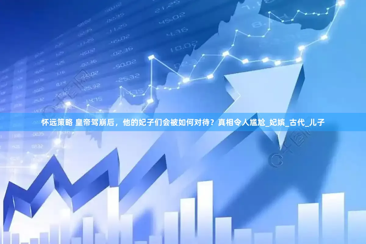 怀远策略 皇帝驾崩后，他的妃子们会被如何对待？真相令人尴尬_妃嫔_古代_儿子
