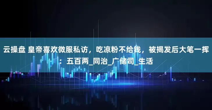 云操盘 皇帝喜欢微服私访，吃凉粉不给钱，被揭发后大笔一挥：五百两_同治_广储司_生活