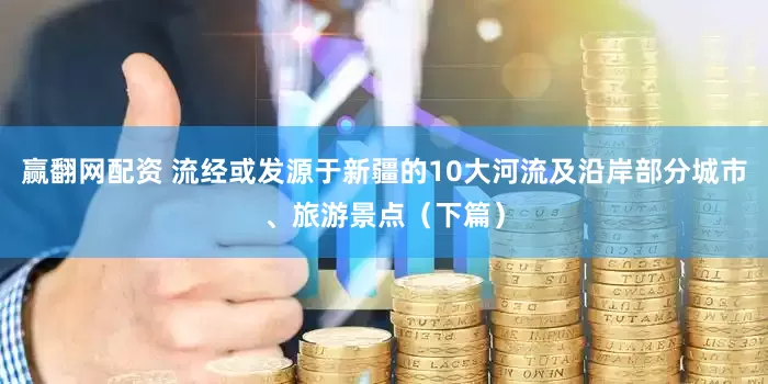 赢翻网配资 流经或发源于新疆的10大河流及沿岸部分城市、旅游景点（下篇）