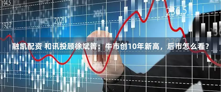 融凯配资 和讯投顾徐斌箐：牛市创10年新高，后市怎么看？