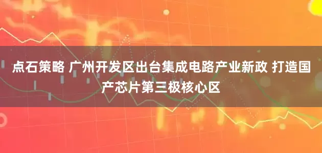 点石策略 广州开发区出台集成电路产业新政 打造国产芯片第三极核心区