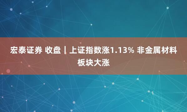 宏泰证券 收盘|上证指数涨1.13% 非金属材料板块大涨